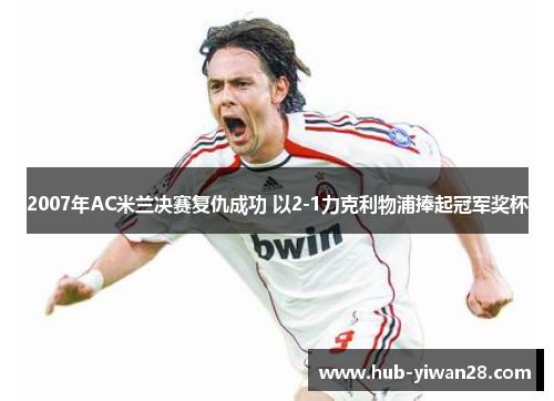 2007年AC米兰决赛复仇成功 以2-1力克利物浦捧起冠军奖杯