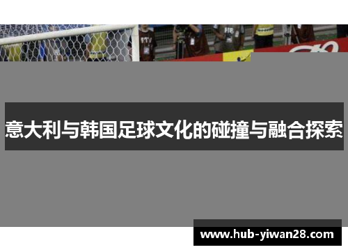意大利与韩国足球文化的碰撞与融合探索