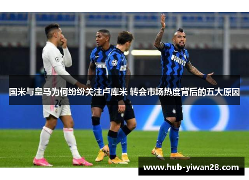 国米与皇马为何纷纷关注卢库米 转会市场热度背后的五大原因
