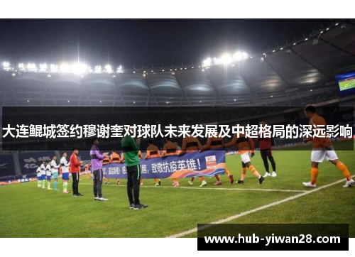 大连鲲城签约穆谢奎对球队未来发展及中超格局的深远影响