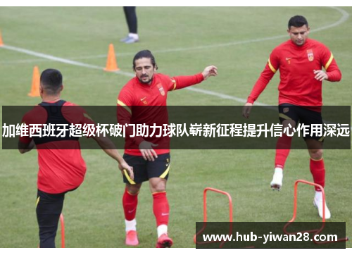 加维西班牙超级杯破门助力球队崭新征程提升信心作用深远