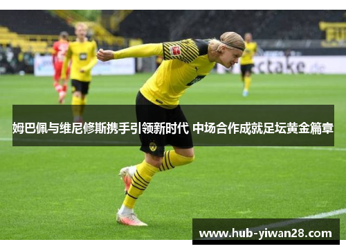 姆巴佩与维尼修斯携手引领新时代 中场合作成就足坛黄金篇章