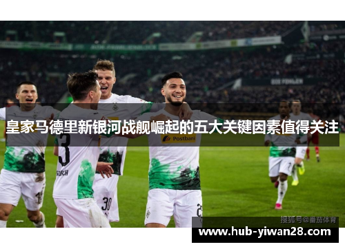 皇家马德里新银河战舰崛起的五大关键因素值得关注