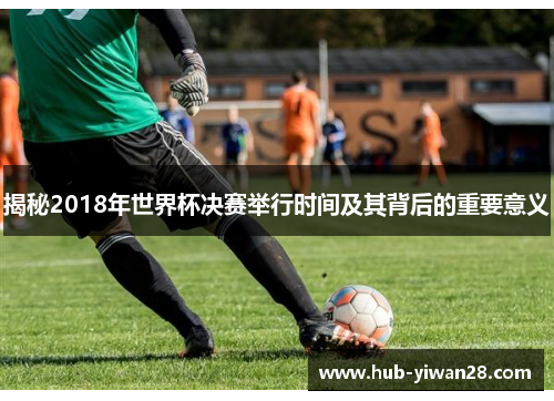 揭秘2018年世界杯决赛举行时间及其背后的重要意义