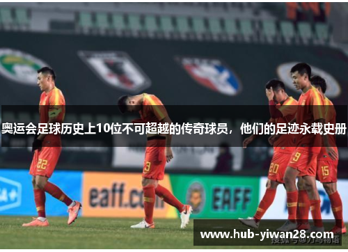 奥运会足球历史上10位不可超越的传奇球员，他们的足迹永载史册