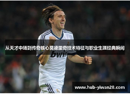 从天才中场到传奇核心莫德里奇技术特征与职业生涯经典瞬间 从天才中场到传奇核心莫德里奇技术特征与职业生涯经典瞬间