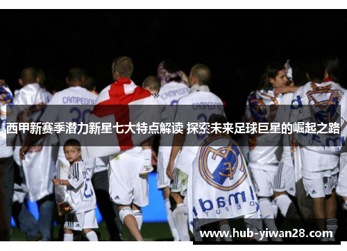 西甲新赛季潜力新星七大特点解读 探索未来足球巨星的崛起之路 西甲新赛季潜力新星七大特点解读 探索未来足球巨星的崛起之路