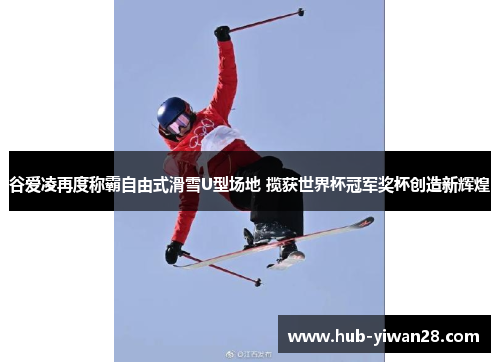 谷爱凌再度称霸自由式滑雪U型场地 揽获世界杯冠军奖杯创造新辉煌