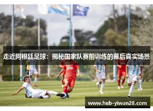 走近阿根廷足球:揭秘国家队赛前训练的幕后真实场景 走近阿根廷足球:揭秘国家队赛前训练的幕后真实场景
