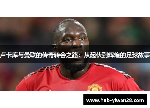 卢卡库与曼联的传奇转会之路:从起伏到辉煌的足球故事 卢卡库与曼联的传奇转会之路:从起伏到辉煌的足球故事