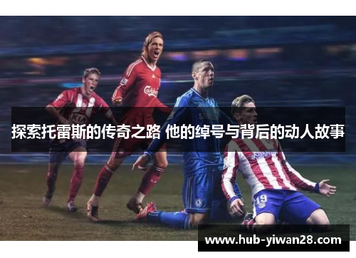 探索托雷斯的传奇之路 他的绰号与背后的动人故事 探索托雷斯的传奇之路 他的绰号与背后的动人故事