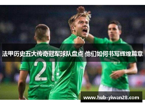 法甲历史五大传奇冠军球队盘点 他们如何书写辉煌篇章 法甲历史五大传奇冠军球队盘点 他们如何书写辉煌篇章
