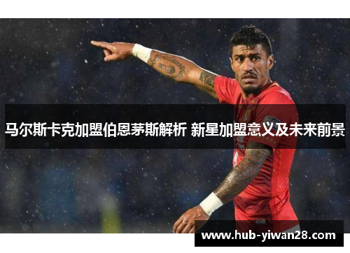 马尔斯卡克加盟伯恩茅斯解析 新星加盟意义及未来前景 马尔斯卡克加盟伯恩茅斯解析 新星加盟意义及未来前景